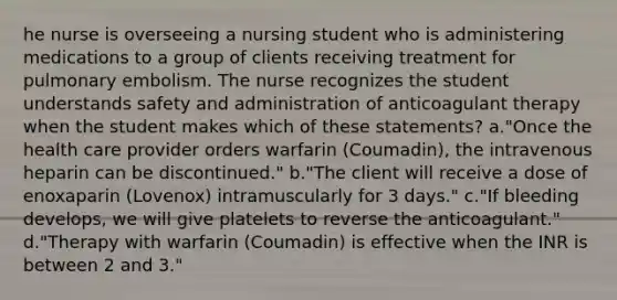 he nurse is overseeing a nursing student who is administering medications to a group of clients receiving treatment for pulmonary embolism. The nurse recognizes the student understands safety and administration of anticoagulant therapy when the student makes which of these statements? a."Once the health care provider orders warfarin (Coumadin), the intravenous heparin can be discontinued." b."The client will receive a dose of enoxaparin (Lovenox) intramuscularly for 3 days." c."If bleeding develops, we will give platelets to reverse the anticoagulant." d."Therapy with warfarin (Coumadin) is effective when the INR is between 2 and 3."