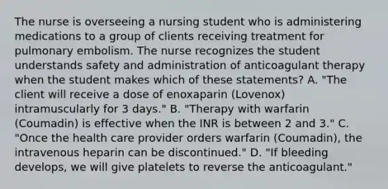 The nurse is overseeing a nursing student who is administering medications to a group of clients receiving treatment for pulmonary embolism. The nurse recognizes the student understands safety and administration of anticoagulant therapy when the student makes which of these statements? A. "The client will receive a dose of enoxaparin (Lovenox) intramuscularly for 3 days." B. "Therapy with warfarin (Coumadin) is effective when the INR is between 2 and 3." C. "Once the health care provider orders warfarin (Coumadin), the intravenous heparin can be discontinued." D. "If bleeding develops, we will give platelets to reverse the anticoagulant."