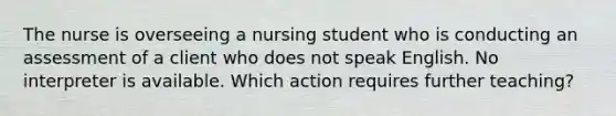 The nurse is overseeing a nursing student who is conducting an assessment of a client who does not speak English. No interpreter is available. Which action requires further teaching?