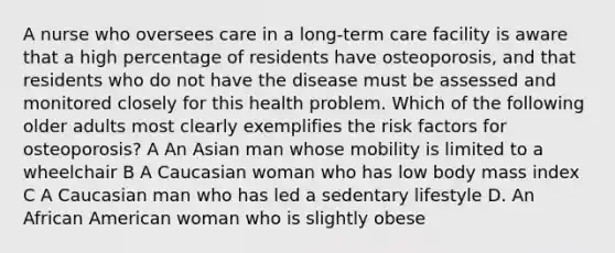 A nurse who oversees care in a long-term care facility is aware that a high percentage of residents have osteoporosis, and that residents who do not have the disease must be assessed and monitored closely for this health problem. Which of the following older adults most clearly exemplifies the risk factors for osteoporosis? A An Asian man whose mobility is limited to a wheelchair B A Caucasian woman who has low body mass index C A Caucasian man who has led a sedentary lifestyle D. An African American woman who is slightly obese