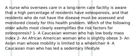 A nurse who oversees care in a long-term care facility is aware that a high percentage of residents have osteoporosis, and that residents who do not have the disease must be assessed and monitored closely for this health problem. Which of the following older adults most clearly exemplifies the risk factors for osteoporosis? 1- A Caucasian woman who has low body mass index 2- An African American woman who is slightly obese 3- An Asian man whose mobility is limited to a wheelchair 4- A Caucasian man who has led a sedentary lifestyle