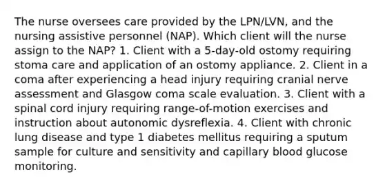 The nurse oversees care provided by the LPN/LVN, and the nursing assistive personnel (NAP). Which client will the nurse assign to the NAP? 1. Client with a 5-day-old ostomy requiring stoma care and application of an ostomy appliance. 2. Client in a coma after experiencing a head injury requiring cranial nerve assessment and Glasgow coma scale evaluation. 3. Client with a spinal cord injury requiring range-of-motion exercises and instruction about autonomic dysreflexia. 4. Client with chronic lung disease and type 1 diabetes mellitus requiring a sputum sample for culture and sensitivity and capillary blood glucose monitoring.