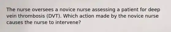 The nurse oversees a novice nurse assessing a patient for deep vein thrombosis (DVT). Which action made by the novice nurse causes the nurse to intervene?