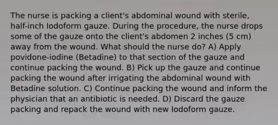 The nurse is packing a client's abdominal wound with sterile, half-inch Iodoform gauze. During the procedure, the nurse drops some of the gauze onto the client's abdomen 2 inches (5 cm) away from the wound. What should the nurse do? A) Apply povidone-iodine (Betadine) to that section of the gauze and continue packing the wound. B) Pick up the gauze and continue packing the wound after irrigating the abdominal wound with Betadine solution. C) Continue packing the wound and inform the physician that an antibiotic is needed. D) Discard the gauze packing and repack the wound with new Iodoform gauze.