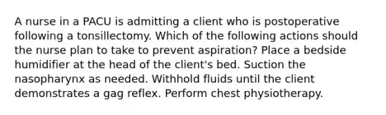 A nurse in a PACU is admitting a client who is postoperative following a tonsillectomy. Which of the following actions should the nurse plan to take to prevent aspiration? Place a bedside humidifier at the head of the client's bed. Suction the nasopharynx as needed. Withhold fluids until the client demonstrates a gag reflex. Perform chest physiotherapy.