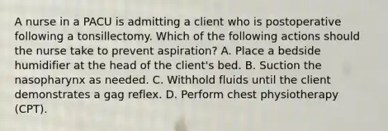 A nurse in a PACU is admitting a client who is postoperative following a tonsillectomy. Which of the following actions should the nurse take to prevent aspiration? A. Place a bedside humidifier at the head of the client's bed. B. Suction the nasopharynx as needed. C. Withhold fluids until the client demonstrates a gag reflex. D. Perform chest physiotherapy (CPT).