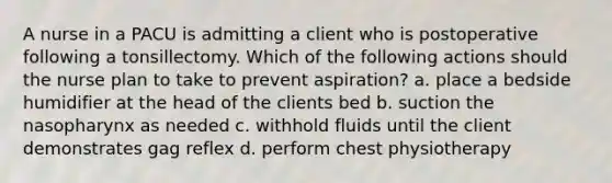 A nurse in a PACU is admitting a client who is postoperative following a tonsillectomy. Which of the following actions should the nurse plan to take to prevent aspiration? a. place a bedside humidifier at the head of the clients bed b. suction the nasopharynx as needed c. withhold fluids until the client demonstrates gag reflex d. perform chest physiotherapy