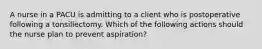 A nurse in a PACU is admitting to a client who is postoperative following a tonsillectomy. Which of the following actions should the nurse plan to prevent aspiration?