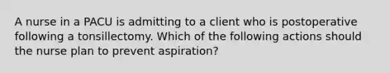 A nurse in a PACU is admitting to a client who is postoperative following a tonsillectomy. Which of the following actions should the nurse plan to prevent aspiration?