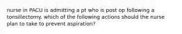 nurse in PACU is admitting a pt who is post op following a tonsillectomy. which of the following actions should the nurse plan to take to prevent aspiration?