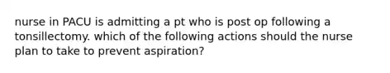 nurse in PACU is admitting a pt who is post op following a tonsillectomy. which of the following actions should the nurse plan to take to prevent aspiration?