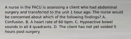 A nurse in the PACU is assessing a client who had abdominal surgery and transferred to the unit 1 hour ago. The nurse would be concerned about which of the following findings? A. Confusion. B. A heart rate of 60 bpm. C. Hypoactive bowel sounds in all 4 quadrants. D. The client has not yet voided 5 hours post-surgery.