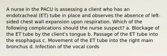 A nurse in the PACU is assessing a client who has an endotracheal (ET) tube in place and observes the absence of left-sided chest wall expansion upon respiration. Which of the following complications should the nurse suspect? a. Blockage of the ET tube by the client's tongue b. Passage of the ET tube into the esophagus c. Movement of the ET tube into the right main bronchus d. Infection of the vocal cords