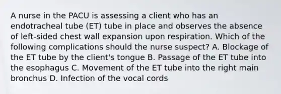 A nurse in the PACU is assessing a client who has an endotracheal tube (ET) tube in place and observes the absence of left-sided chest wall expansion upon respiration. Which of the following complications should the nurse suspect? A. Blockage of the ET tube by the client's tongue B. Passage of the ET tube into the esophagus C. Movement of the ET tube into the right main bronchus D. Infection of the vocal cords