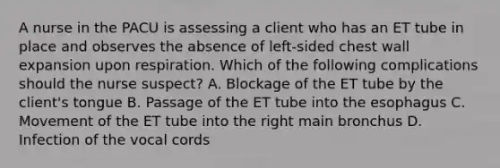 A nurse in the PACU is assessing a client who has an ET tube in place and observes the absence of left-sided chest wall expansion upon respiration. Which of the following complications should the nurse suspect? A. Blockage of the ET tube by the client's tongue B. Passage of the ET tube into the esophagus C. Movement of the ET tube into the right main bronchus D. Infection of the vocal cords