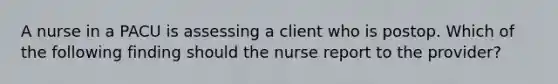 A nurse in a PACU is assessing a client who is postop. Which of the following finding should the nurse report to the provider?