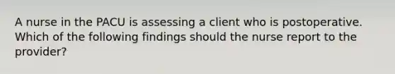 A nurse in the PACU is assessing a client who is postoperative. Which of the following findings should the nurse report to the provider?