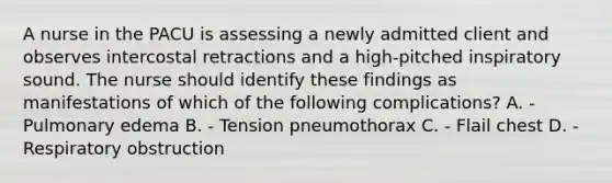 A nurse in the PACU is assessing a newly admitted client and observes intercostal retractions and a high-pitched inspiratory sound. The nurse should identify these findings as manifestations of which of the following complications? A. - Pulmonary edema B. - Tension pneumothorax C. - Flail chest D. - Respiratory obstruction