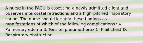 A nurse in the PACU is assessing a newly admitted client and observes intercostal retractions and a high-pitched inspiratory sound. The nurse should identify these findings as manifestations of which of the following complications? A. Pulmonary edema B. Tension pneumothorax C. Flail chest D. Respiratory obstruction.