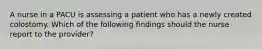 A nurse in a PACU is assessing a patient who has a newly created colostomy. Which of the following findings should the nurse report to the provider?