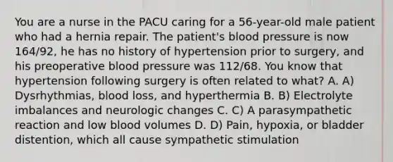 You are a nurse in the PACU caring for a 56-year-old male patient who had a hernia repair. The patient's blood pressure is now 164/92, he has no history of hypertension prior to surgery, and his preoperative blood pressure was 112/68. You know that hypertension following surgery is often related to what? A. A) Dysrhythmias, blood loss, and hyperthermia B. B) Electrolyte imbalances and neurologic changes C. C) A parasympathetic reaction and low blood volumes D. D) Pain, hypoxia, or bladder distention, which all cause sympathetic stimulation