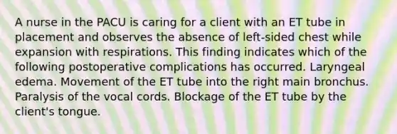 A nurse in the PACU is caring for a client with an ET tube in placement and observes the absence of left-sided chest while expansion with respirations. This finding indicates which of the following postoperative complications has occurred. Laryngeal edema. Movement of the ET tube into the right main bronchus. Paralysis of the vocal cords. Blockage of the ET tube by the client's tongue.