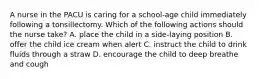 A nurse in the PACU is caring for a school-age child immediately following a tonsillectomy. Which of the following actions should the nurse take? A. place the child in a side-laying position B. offer the child ice cream when alert C. instruct the child to drink fluids through a straw D. encourage the child to deep breathe and cough