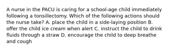 A nurse in the PACU is caring for a school-age child immediately following a tonsillectomy. Which of the following actions should the nurse take? A. place the child in a side-laying position B. offer the child ice cream when alert C. instruct the child to drink fluids through a straw D. encourage the child to deep breathe and cough