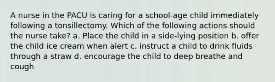 A nurse in the PACU is caring for a school-age child immediately following a tonsillectomy. Which of the following actions should the nurse take? a. Place the child in a side-lying position b. offer the child ice cream when alert c. instruct a child to drink fluids through a straw d. encourage the child to deep breathe and cough