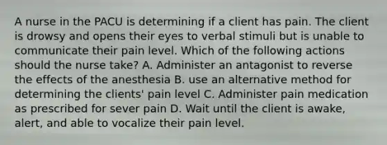 A nurse in the PACU is determining if a client has pain. The client is drowsy and opens their eyes to verbal stimuli but is unable to communicate their pain level. Which of the following actions should the nurse take? A. Administer an antagonist to reverse the effects of the anesthesia B. use an alternative method for determining the clients' pain level C. Administer pain medication as prescribed for sever pain D. Wait until the client is awake, alert, and able to vocalize their pain level.