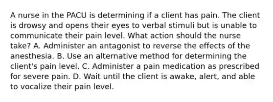 A nurse in the PACU is determining if a client has pain. The client is drowsy and opens their eyes to verbal stimuli but is unable to communicate their pain level. What action should the nurse take? A. Administer an antagonist to reverse the effects of the anesthesia. B. Use an alternative method for determining the client's pain level. C. Administer a pain medication as prescribed for severe pain. D. Wait until the client is awake, alert, and able to vocalize their pain level.