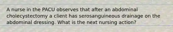 A nurse in the PACU observes that after an abdominal cholecystectomy a client has serosanguineous drainage on the abdominal dressing. What is the next nursing action?