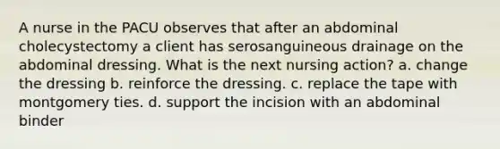 A nurse in the PACU observes that after an abdominal cholecystectomy a client has serosanguineous drainage on the abdominal dressing. What is the next nursing action? a. change the dressing b. reinforce the dressing. c. replace the tape with montgomery ties. d. support the incision with an abdominal binder