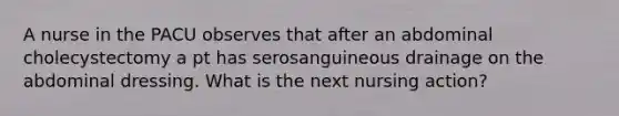 A nurse in the PACU observes that after an abdominal cholecystectomy a pt has serosanguineous drainage on the abdominal dressing. What is the next nursing action?