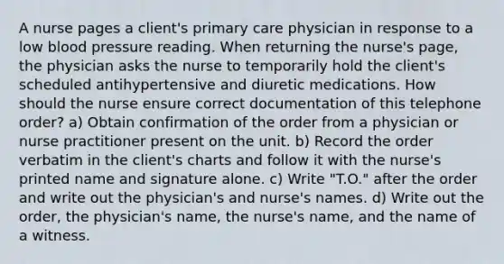 A nurse pages a client's primary care physician in response to a low blood pressure reading. When returning the nurse's page, the physician asks the nurse to temporarily hold the client's scheduled antihypertensive and diuretic medications. How should the nurse ensure correct documentation of this telephone order? a) Obtain confirmation of the order from a physician or nurse practitioner present on the unit. b) Record the order verbatim in the client's charts and follow it with the nurse's printed name and signature alone. c) Write "T.O." after the order and write out the physician's and nurse's names. d) Write out the order, the physician's name, the nurse's name, and the name of a witness.