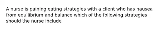 A nurse is paining eating strategies with a client who has nausea from equilibrium and balance which of the following strategies should the nurse include