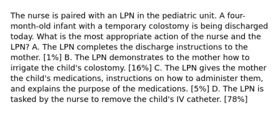 The nurse is paired with an LPN in the pediatric unit. A four-month-old infant with a temporary colostomy is being discharged today. What is the most appropriate action of the nurse and the LPN? A. The LPN completes the discharge instructions to the mother. [1%] B. The LPN demonstrates to the mother how to irrigate the child's colostomy. [16%] C. The LPN gives the mother the child's medications, instructions on how to administer them, and explains the purpose of the medications. [5%] D. The LPN is tasked by the nurse to remove the child's IV catheter. [78%]