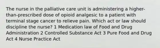 The nurse in the palliative care unit is administering a higher-than-prescribed dose of opioid analgesic to a patient with terminal stage cancer to relieve pain. Which act or law should discipline the nurse? 1 Medication law of Food and Drug Administration 2 Controlled Substance Act 3 Pure Food and Drug Act 4 Nurse Practice Act