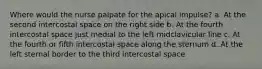 Where would the nurse palpate for the apical impulse? a. At the second intercostal space on the right side b. At the fourth intercostal space just medial to the left midclavicular line c. At the fourth or fifth intercostal space along the sternum d. At the left sternal border to the third intercostal space