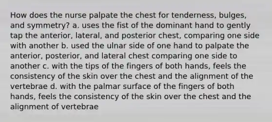 How does the nurse palpate the chest for tenderness, bulges, and symmetry? a. uses the fist of the dominant hand to gently tap the anterior, lateral, and posterior chest, comparing one side with another b. used the ulnar side of one hand to palpate the anterior, posterior, and lateral chest comparing one side to another c. with the tips of the fingers of both hands, feels the consistency of the skin over the chest and the alignment of the vertebrae d. with the palmar surface of the fingers of both hands, feels the consistency of the skin over the chest and the alignment of vertebrae