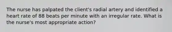 The nurse has palpated the client's radial artery and identified a heart rate of 88 beats per minute with an irregular rate. What is the nurse's most appropriate action?