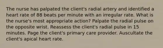 The nurse has palpated the client's radial artery and identified a heart rate of 88 beats per minute with an irregular rate. What is the nurse's most appropriate action? Palpate the radial pulse on the opposite wrist. Reassess the client's radial pulse in 15 minutes. Page the client's primary care provider. Auscultate the client's apical heart rate.