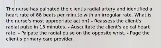 The nurse has palpated the client's radial artery and identified a heart rate of 88 beats per minute with an irregular rate. What is the nurse's most appropriate action? - Reassess the client's radial pulse in 15 minutes. - Auscultate the client's apical heart rate. - Palpate the radial pulse on the opposite wrist. - Page the client's primary care provider.