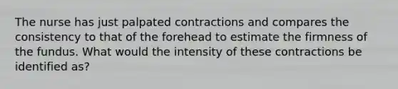 The nurse has just palpated contractions and compares the consistency to that of the forehead to estimate the firmness of the fundus. What would the intensity of these contractions be identified​ as?