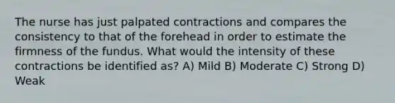 The nurse has just palpated contractions and compares the consistency to that of the forehead in order to estimate the firmness of the fundus. What would the intensity of these contractions be identified as? A) Mild B) Moderate C) Strong D) Weak