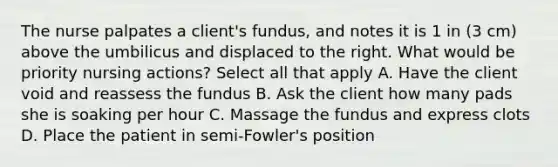 The nurse palpates a client's fundus, and notes it is 1 in (3 cm) above the umbilicus and displaced to the right. What would be priority nursing actions? Select all that apply A. Have the client void and reassess the fundus B. Ask the client how many pads she is soaking per hour C. Massage the fundus and express clots D. Place the patient in semi-Fowler's position