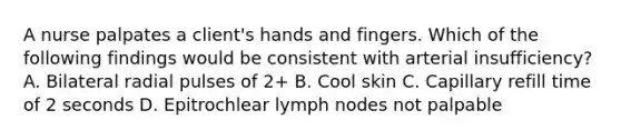 A nurse palpates a client's hands and fingers. Which of the following findings would be consistent with arterial insufficiency? A. Bilateral radial pulses of 2+ B. Cool skin C. Capillary refill time of 2 seconds D. Epitrochlear lymph nodes not palpable