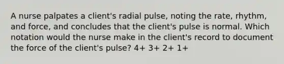 A nurse palpates a client's radial pulse, noting the rate, rhythm, and force, and concludes that the client's pulse is normal. Which notation would the nurse make in the client's record to document the force of the client's pulse? 4+ 3+ 2+ 1+