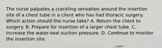 ​​The nurse palpates a crackling sensation around the insertion site of a chest tube in a client who has had thoracic surgery. Which action should the nurse take? A. Return the client to surgery. B. Prepare for insertion of a larger chest tube. C. Increase the water-seal suction pressure. D. Continue to monitor the insertion site.