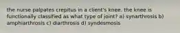 the nurse palpates crepitus in a client's knee. the knee is functionally classified as what type of joint? a) synarthrosis b) amphiarthrosis c) diarthrosis d) syndesmosis